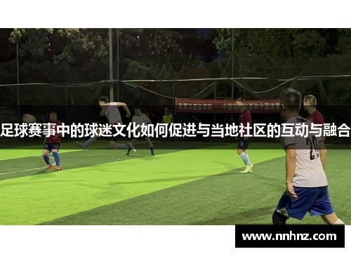 足球赛事中的球迷文化如何促进与当地社区的互动与融合