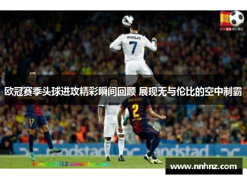 欧冠赛季头球进攻精彩瞬间回顾 展现无与伦比的空中制霸